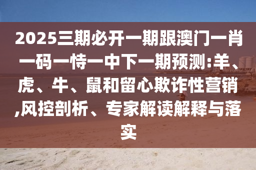 2025三期必開一期跟澳門一肖一碼一恃一中下一期預測:羊、虎、牛、鼠和留心欺詐性營銷,風控剖析、專家解讀解釋與落實