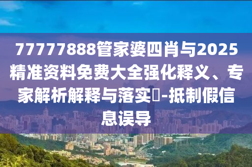 77777888管家婆四肖與2025精準資料免費大全強化釋義、專家解析解釋與落實?-抵制假信息誤導