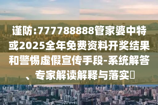 謹防:777788888管家婆中特或2025全年免費資料開獎結果和警惕虛假宣傳手段-系統解答、專家解讀解釋與落實?