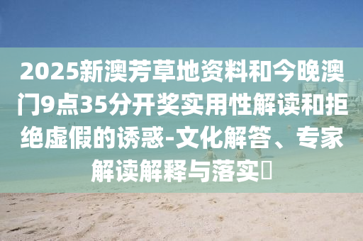 2025新澳芳草地資料和今晚澳門9點35分開獎實用性解讀和拒絕虛假的誘惑-文化解答、專家解讀解釋與落實?