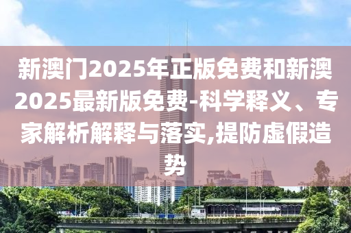 新澳門2025年正版免費和新澳2025最新版免費-科學(xué)釋義、專家解析解釋與落實,提防虛假造勢