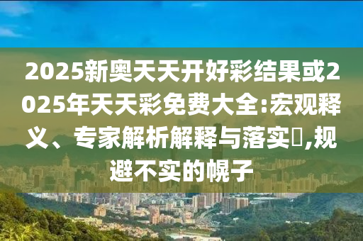 2025新奧天天開好彩結(jié)果或2025年天天彩免費大全:宏觀釋義、專家解析解釋與落實?,規(guī)避不實的幌子
