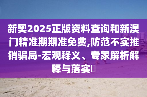 新奧2025正版資料查詢和新澳門精準(zhǔn)期期準(zhǔn)免費,防范不實推銷騙局-宏觀釋義、專家解析解釋與落實?