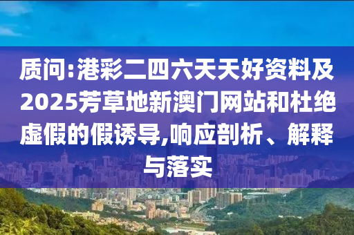 質問:港彩二四六天天好資料及2025芳草地新澳門網站和杜絕虛假的假誘導,響應剖析、解釋與落實