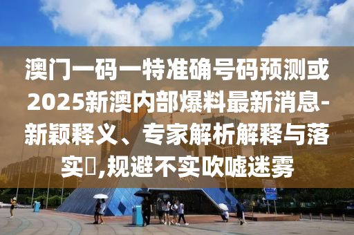 澳門一碼一特準確號碼預測或2025新澳內部爆料最新消息-新穎釋義、專家解析解釋與落實?,規避不實吹噓迷霧