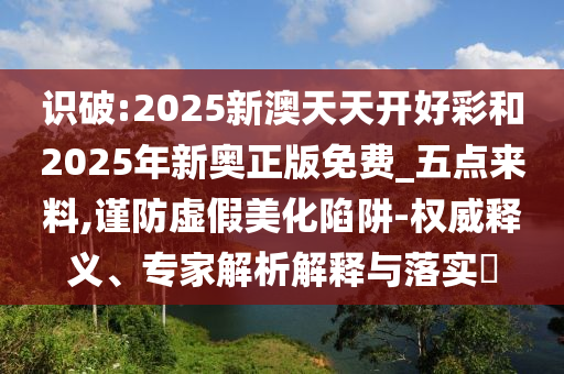 識破:2025新澳天天開好彩和2025年新奧正版免費_五點來料,謹防虛假美化陷阱-權威釋義、專家解析解釋與落實?