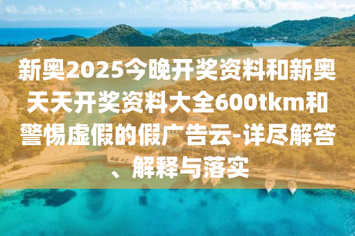 新奧2025今晚開獎資料和新奧天天開獎資料大全600tkm和警惕虛假的假廣告云-詳盡解答、解釋與落實