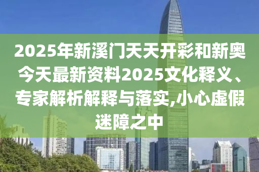 2025年新溪門天天開彩和新奧今天最新資料2025文化釋義、專家解析解釋與落實,小心虛假迷障之中