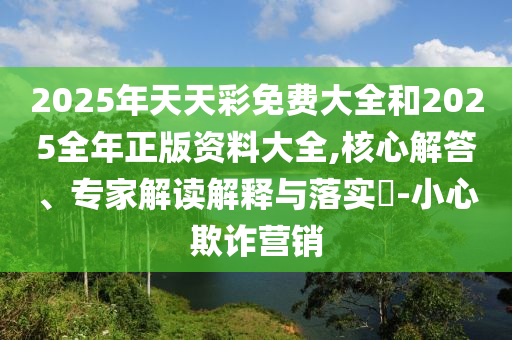2025年天天彩免費大全和2025全年正版資料大全,核心解答、專家解讀解釋與落實?-小心欺詐營銷