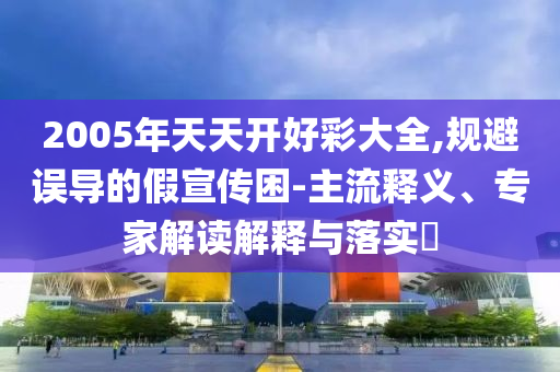 2005年天天開好彩大全,規避誤導的假宣傳困-主流釋義、專家解讀解釋與落實?