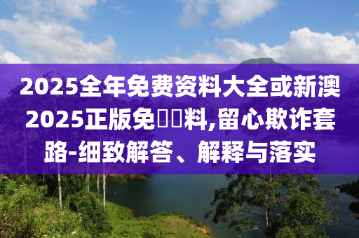2025全年免費資料大全或新澳2025正版免費資料,留心欺詐套路-細致解答、解釋與落實