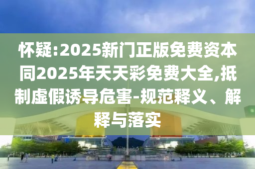 懷疑:2025新門正版免費資本同2025年天天彩免費大全,抵制虛假誘導危害-規(guī)范釋義、解釋與落實