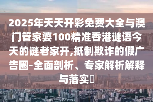 2025年天天開彩免費大全與澳門管家婆100精準香港謎語今天的謎老家開,抵制欺詐的假廣告圈-全面剖析、專家解析解釋與落實?