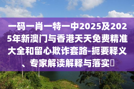 一碼一肖一特一中2025及2025年新澳門(mén)與香港天天免費(fèi)精準(zhǔn)大全和留心欺詐套路-扼要釋義、專(zhuān)家解讀解釋與落實(shí)?