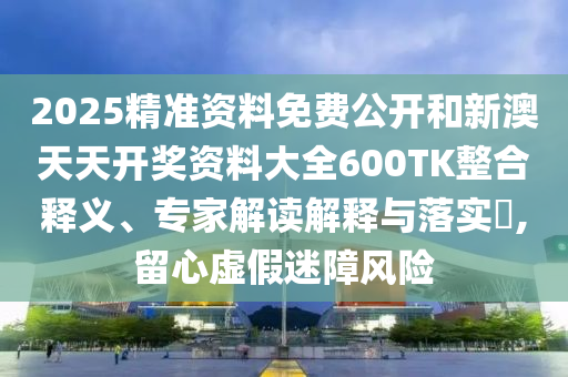 2025精準資料免費公開和新澳天天開獎資料大全600TK整合釋義、專家解讀解釋與落實?,留心虛假迷障風險
