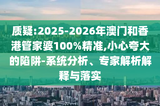 質疑:2025-2026年澳門和香港管家婆100%精準,小心夸大的陷阱-系統分析、專家解析解釋與落實