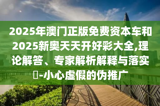 2025年澳門正版免費(fèi)資本車和2025新奧天天開(kāi)好彩大全,理論解答、專家解析解釋與落實(shí)?-小心虛假的偽推廣