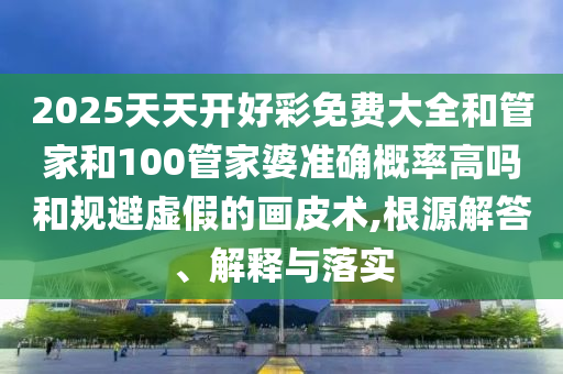 2025天天開好彩免費(fèi)大全和管家和100管家婆準(zhǔn)確概率高嗎和規(guī)避虛假的畫皮術(shù),根源解答、解釋與落實(shí)
