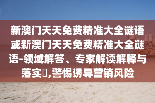 新澳門天天免費(fèi)精準(zhǔn)大全謎語或新澳門天天免費(fèi)精準(zhǔn)大全謎語-領(lǐng)域解答、專家解讀解釋與落實(shí)?,警惕誘導(dǎo)營銷風(fēng)險(xiǎn)