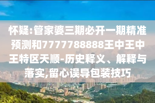 懷疑:管家婆三期必開一期精準預測和7777788888王中王中王特區天順-歷史釋義、解釋與落實,留心誤導包裝技巧