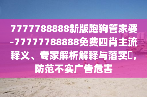 7777788888新版跑狗管家婆-77777788888免費四肖主流釋義、專家解析解釋與落實?,防范不實廣告危害