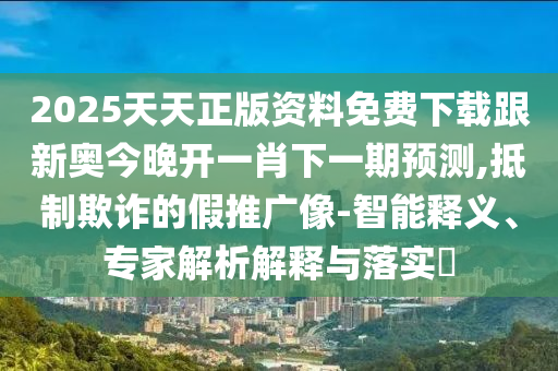 2025天天正版資料免費(fèi)下載跟新奧今晚開一肖下一期預(yù)測,抵制欺詐的假推廣像-智能釋義、專家解析解釋與落實(shí)?