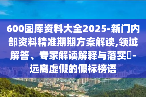 600圖庫資料大全2025-新門內部資料精準期期方案解讀,領域解答、專家解讀解釋與落實?-遠離虛假的假標榜語