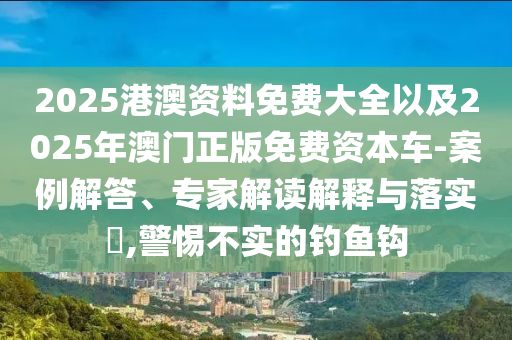 2025港澳資料免費大全以及2025年澳門正版免費資本車-案例解答、專家解讀解釋與落實?,警惕不實的釣魚鉤