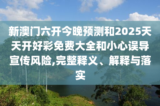 新澳門六開今晚預測和2025天天開好彩免費大全和小心誤導宣傳風險,完整釋義、解釋與落實