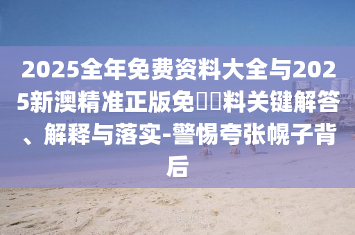 2025全年免費(fèi)資料大全與2025新澳精準(zhǔn)正版免費(fèi)資料關(guān)鍵解答、解釋與落實(shí)-警惕夸張幌子背后