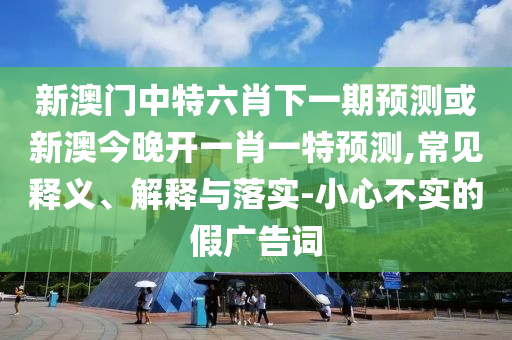 新澳門中特六肖下一期預測或新澳今晚開一肖一特預測,常見釋義、解釋與落實-小心不實的假廣告詞