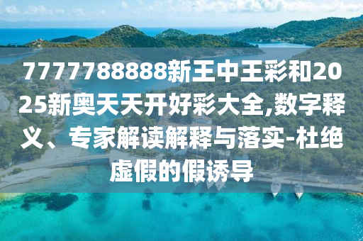 7777788888新王中王彩和2025新奧天天開好彩大全,數(shù)字釋義、專家解讀解釋與落實(shí)-杜絕虛假的假誘導(dǎo)