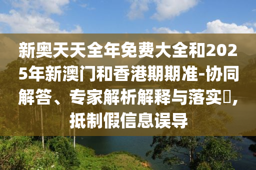 新奧天天全年免費(fèi)大全和2025年新澳門和香港期期準(zhǔn)-協(xié)同解答、專家解析解釋與落實(shí)?,抵制假信息誤導(dǎo)