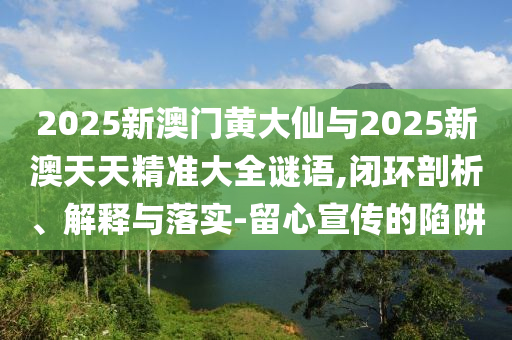 2025新澳門黃大仙與2025新澳天天精準(zhǔn)大全謎語,閉環(huán)剖析、解釋與落實(shí)-留心宣傳的陷阱