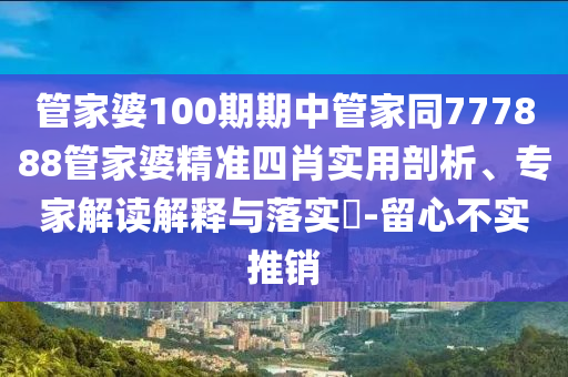 管家婆100期期中管家同777888管家婆精準四肖實用剖析、專家解讀解釋與落實?-留心不實推銷