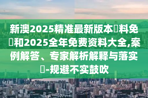 新澳2025精準最新版本資料免費和2025全年免費資料大全,案例解答、專家解析解釋與落實?-規避不實鼓吹