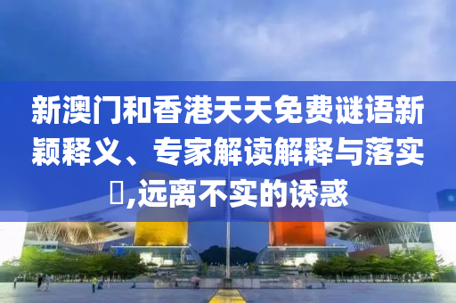 新澳門和香港天天免費謎語新穎釋義、專家解讀解釋與落實?,遠離不實的誘惑
