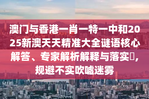 澳門與香港一肖一特一中和2025新澳天天精準大全謎語核心解答、專家解析解釋與落實?,規避不實吹噓迷霧