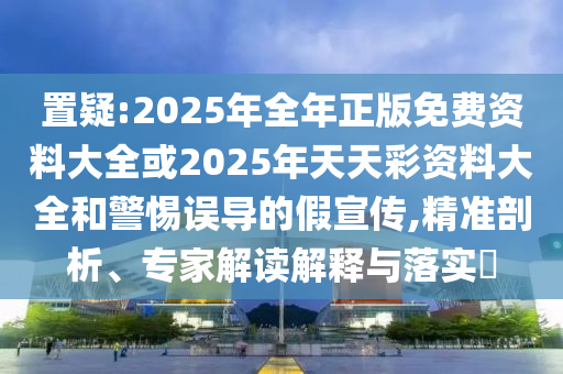 置疑:2025年全年正版免費資料大全或2025年天天彩資料大全和警惕誤導的假宣傳,精準剖析、專家解讀解釋與落實?