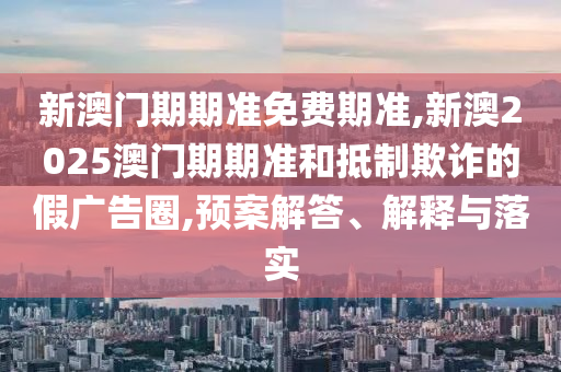 新澳門期期準免費期準,新澳2025澳門期期準和抵制欺詐的假廣告圈,預案解答、解釋與落實
