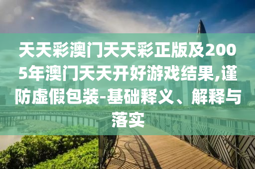 天天彩澳門天天彩正版及2005年澳門天天開好游戲結果,謹防虛假包裝-基礎釋義、解釋與落實