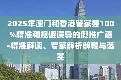 2025年澳門和香港管家婆100%精準和規避誤導的假推廣語-精準解讀、專家解析解釋與落實