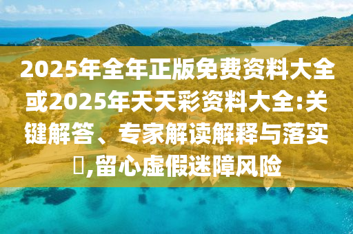 2025年全年正版免費資料大全或2025年天天彩資料大全:關鍵解答、專家解讀解釋與落實?,留心虛假迷障風險
