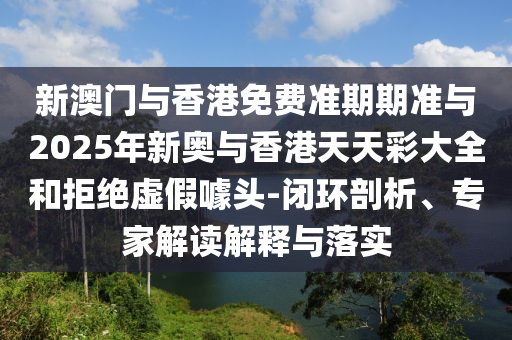 新澳門與香港免費準(zhǔn)期期準(zhǔn)與2025年新奧與香港天天彩大全和拒絕虛假噱頭-閉環(huán)剖析、專家解讀解釋與落實