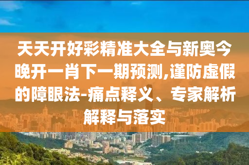 天天開好彩精準(zhǔn)大全與新奧今晚開一肖下一期預(yù)測,謹(jǐn)防虛假的障眼法-痛點(diǎn)釋義、專家解析解釋與落實(shí)