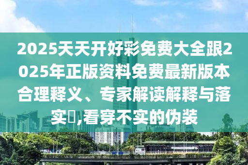 2025天天開好彩免費大全跟2025年正版資料免費最新版本合理釋義、專家解讀解釋與落實?,看穿不實的偽裝