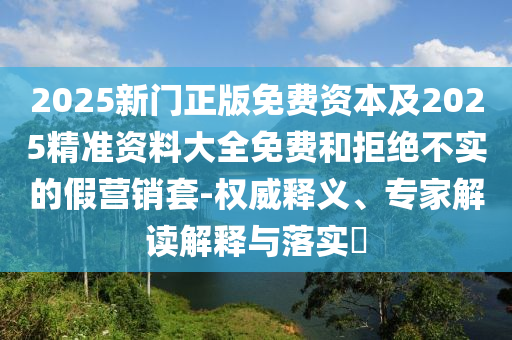 2025新門正版免費資本及2025精準資料大全免費和拒絕不實的假營銷套-權威釋義、專家解讀解釋與落實?