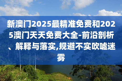 新澳門2025最精準免費和2025澳門天天免費大全-前沿剖析、解釋與落實,規避不實吹噓迷霧