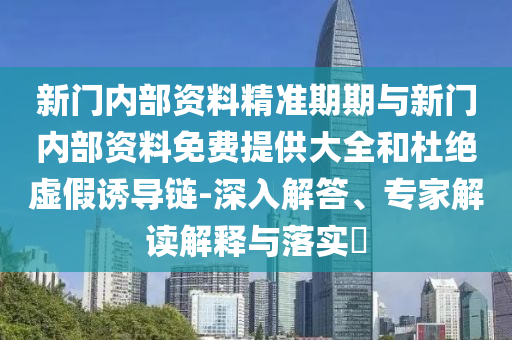 新門內(nèi)部資料精準期期與新門內(nèi)部資料免費提供大全和杜絕虛假誘導鏈-深入解答、專家解讀解釋與落實?