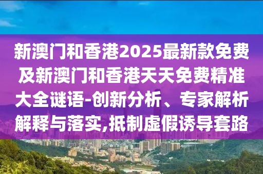 新澳門和香港2025最新款免費及新澳門和香港天天免費精準大全謎語-創新分析、專家解析解釋與落實,抵制虛假誘導套路